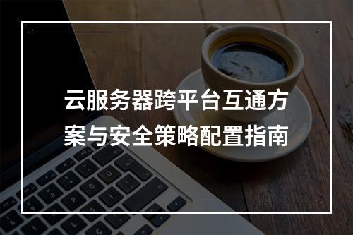 云服务器跨平台互通方案与安全策略配置指南