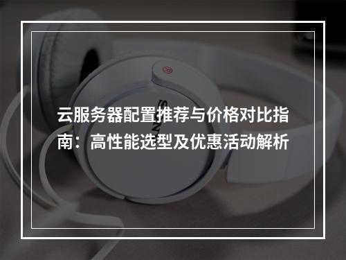 云服务器配置推荐与价格对比指南：高性能选型及优惠活动解析