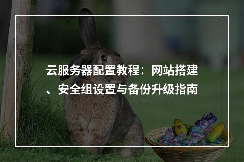 云服务器配置教程：网站搭建、安全组设置与备份升级指南