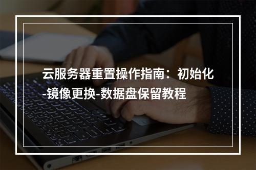 云服务器重置操作指南：初始化-镜像更换-数据盘保留教程