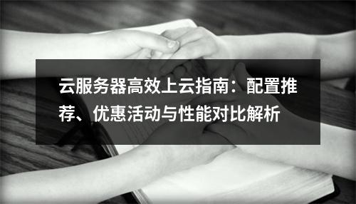 云服务器高效上云指南：配置推荐、优惠活动与性能对比解析