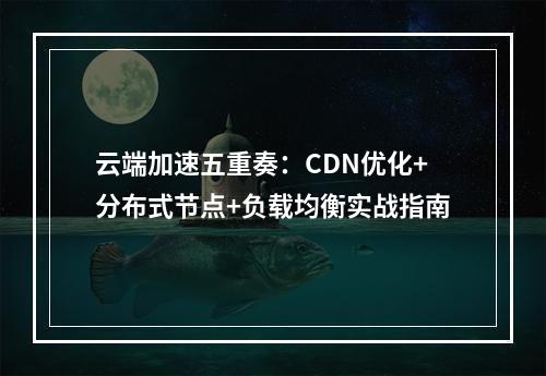 云端加速五重奏：CDN优化+分布式节点+负载均衡实战指南