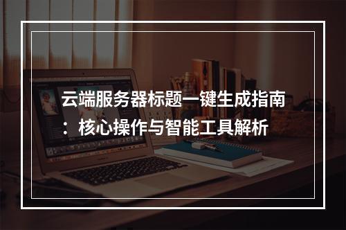 云端服务器标题一键生成指南：核心操作与智能工具解析