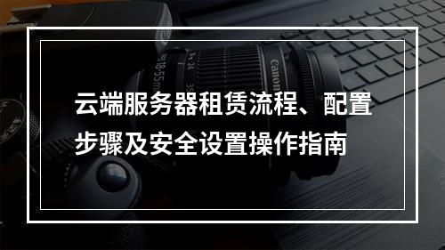 云端服务器租赁流程、配置步骤及安全设置操作指南