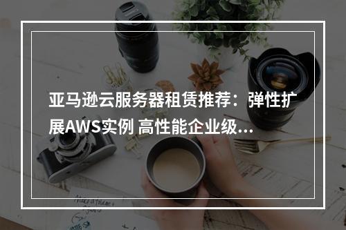 亚马逊云服务器租赁推荐：弹性扩展AWS实例 高性能企业级服务