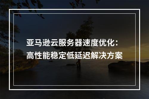 亚马逊云服务器速度优化：高性能稳定低延迟解决方案