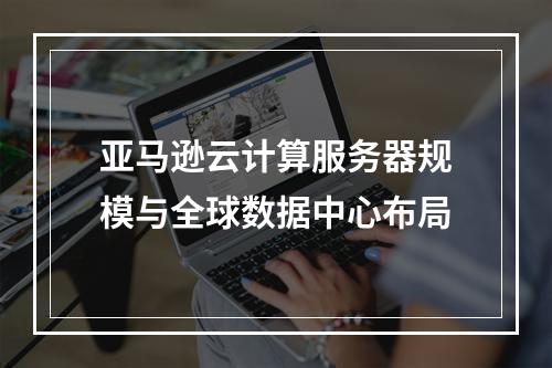亚马逊云计算服务器规模与全球数据中心布局