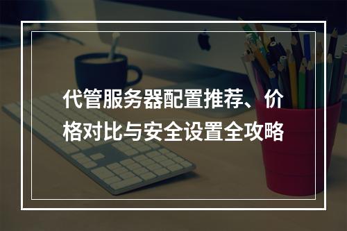 代管服务器配置推荐、价格对比与安全设置全攻略