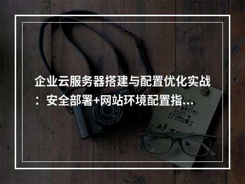 企业云服务器搭建与配置优化实战：安全部署+网站环境配置指南