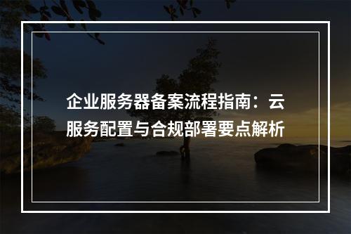 企业服务器备案流程指南：云服务配置与合规部署要点解析