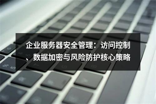 企业服务器安全管理：访问控制、数据加密与风险防护核心策略