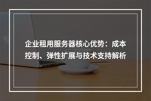 企业租用服务器核心优势：成本控制、弹性扩展与技术支持解析