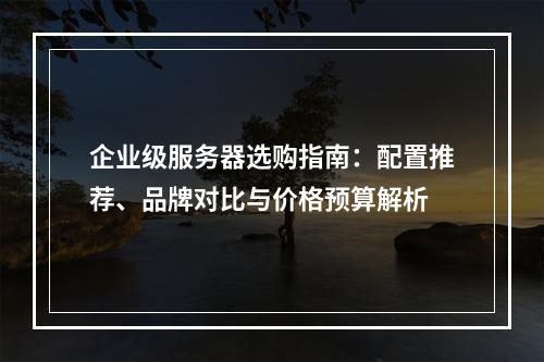企业级服务器选购指南：配置推荐、品牌对比与价格预算解析
