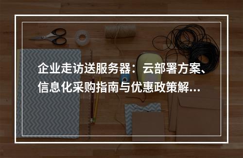 企业走访送服务器：云部署方案、信息化采购指南与优惠政策解析