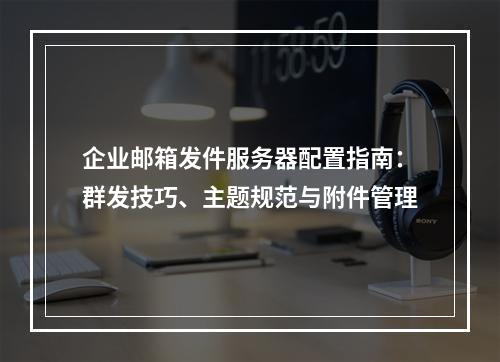 企业邮箱发件服务器配置指南：群发技巧、主题规范与附件管理