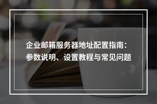 企业邮箱服务器地址配置指南：参数说明、设置教程与常见问题