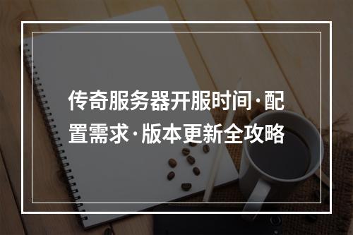 传奇服务器开服时间·配置需求·版本更新全攻略
