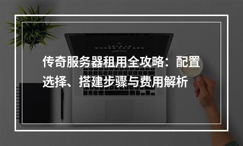 传奇服务器租用全攻略：配置选择、搭建步骤与费用解析