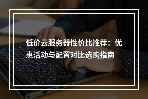 低价云服务器性价比推荐：优惠活动与配置对比选购指南
