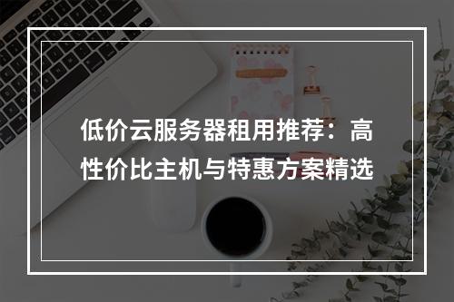 低价云服务器租用推荐：高性价比主机与特惠方案精选