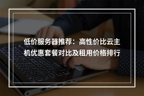 低价服务器推荐：高性价比云主机优惠套餐对比及租用价格排行