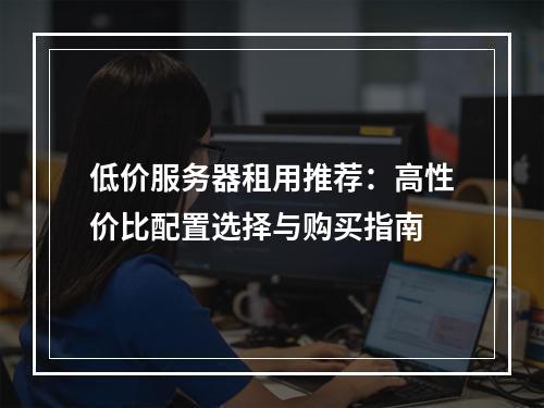 低价服务器租用推荐：高性价比配置选择与购买指南