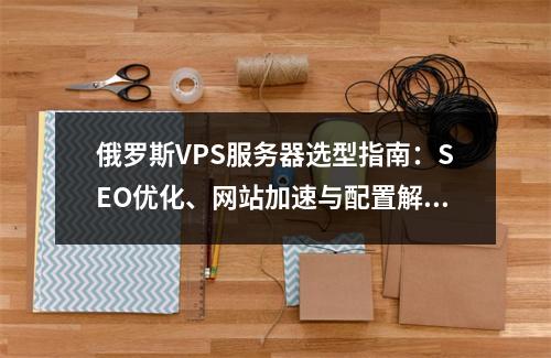 俄罗斯VPS服务器选型指南：SEO优化、网站加速与配置解析