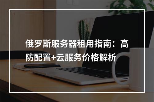 俄罗斯服务器租用指南：高防配置+云服务价格解析