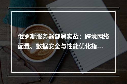 俄罗斯服务器部署实战：跨境网络配置、数据安全与性能优化指南