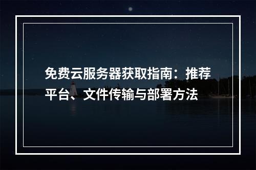 免费云服务器获取指南：推荐平台、文件传输与部署方法