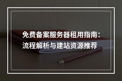 免费备案服务器租用指南：流程解析与建站资源推荐