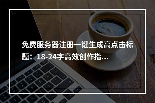 免费服务器注册一键生成高点击标题：18-24字高效创作指南