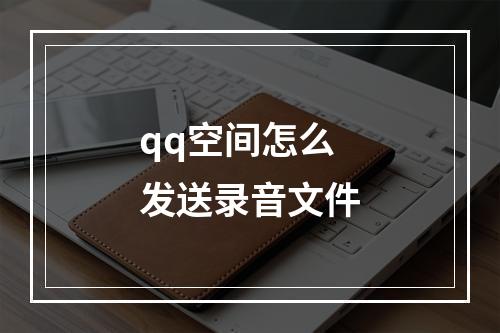 qq空间怎么发送录音文件
