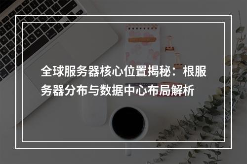 全球服务器核心位置揭秘：根服务器分布与数据中心布局解析