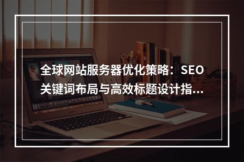 全球网站服务器优化策略：SEO关键词布局与高效标题设计指南