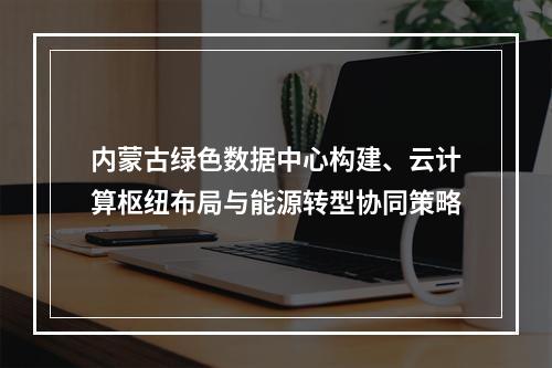 内蒙古绿色数据中心构建、云计算枢纽布局与能源转型协同策略