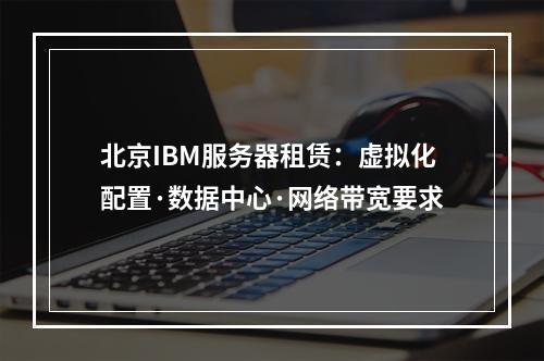 北京IBM服务器租赁：虚拟化配置·数据中心·网络带宽要求