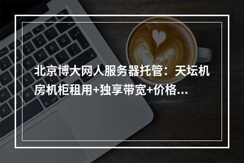 北京博大网人服务器托管：天坛机房机柜租用+独享带宽+价格优惠