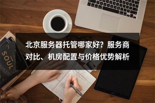 北京服务器托管哪家好？服务商对比、机房配置与价格优势解析