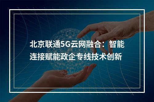 北京联通5G云网融合：智能连接赋能政企专线技术创新