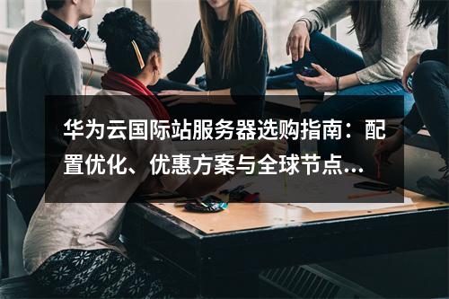 华为云国际站服务器选购指南：配置优化、优惠方案与全球节点解析