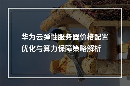 华为云弹性服务器价格配置优化与算力保障策略解析