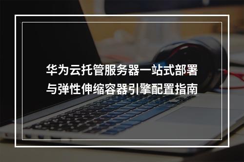 华为云托管服务器一站式部署与弹性伸缩容器引擎配置指南