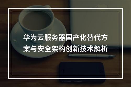 华为云服务器国产化替代方案与安全架构创新技术解析