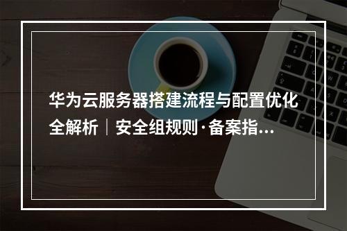 华为云服务器搭建流程与配置优化全解析｜安全组规则·备案指南