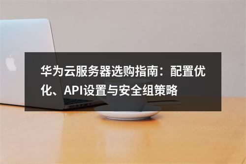 华为云服务器选购指南：配置优化、API设置与安全组策略