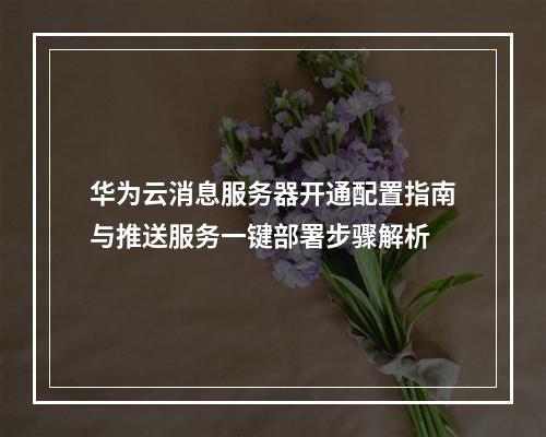 华为云消息服务器开通配置指南与推送服务一键部署步骤解析
