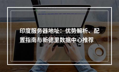 印度服务器地址：优势解析、配置指南与新德里数据中心推荐