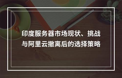 印度服务器市场现状、挑战与阿里云撤离后的选择策略