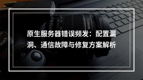 原生服务器错误频发：配置漏洞、通信故障与修复方案解析